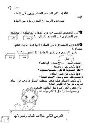1 
Queen 
إذا كان الجسم الصلب يذوب في الماء  
فإننا 
نستخدم الزيت او البنزين بدل من الماء 
مختلفة  كتل الحجوم المتساوية من المواد المختلفة  
رغم التساوي في الحجم تختلف الكتلة 
الحجوم المتساوية من المادة الواحدة تكوت كتلتها  
متساوية 
نفس الكتلة  نفس الحجم من نفس المادة إذا 
1.الحجوم المتساوية قد ل تتساوى في الكتلة؟ 
لنها تكون لمواد مختلفة 
2.الكتل المتساوية قد تكون أحجامها متساوية؟ 
لنها تكون من نفس المادة 
3.يصعب تقدير حجوم بعض الجسام الصلبة؟ 
لنها تكون أجسام صلبة 1.غير منتظمة الشكل 2.تذوب في الماء 
4.وجود أكثر من آداة لقياس الكتل؟ 
لن بعض الكتل كبيرة مثل الفاكهة واللحوم 
وبعضها صغيرة مثل الذهب والفضة 
حديد خشب 
علل حديد حديد 
الدرس الثاني:حالت المادة ولتهحولتهها 
 