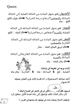 1 
Queen 
النصهار:هو تحول المادة من الحالة الصلبة إلى الحالة 
مثال ذوبان الثلج   السائلة بالتسخينارتفاع درجة الحرارة 
ماء  الثلج 
التجمد: هو تحول المادة من الحالة السائلة إلى الحالة 
الثلج  مثال الماء  الصلبة بالتبريدانخفاض درجةالحرارة 
التبخر:هو تحول المادة من الحالة السائلة إلى الحالة 
الغازية بالتسخين 
بخار  مثال ابريق الشاي الماء  
التكثف: هو تحول المادة من الحالة الغازيةإلى الحالة 
السائلة بالتبريد 
ماء  مثال بخار الماء  
الماء يوجد في الطبيعة في 3حالت=  
بخار ماء  ماء  الغازية  ثلج  السائلة  الصلبة 
عند صناعة المشغولت الذهبية فإنه يلزم القيام بعملية  
النصهار 
علل 
1.وجود قطرات= من الماء على أوراق الشجر في الصباح الباكر؟ 
لن بخار الماء تكثف وتحول إلى ماء عندما قابل سطح بارد 
2.يفضل أل تمل زجاجات= الماء إلى نهايتها عند وضعها في الفريزر؟ 
 