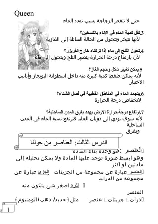 1 
Queen 
حتى ل تنفجر الزجاجة بسبب تمدد الماء 
3.تقل كمية الماء في النااء بالتسخين؟ 
لنها تتبخر وتتحول من الحالة السائلة إلى الغازية 
4.تحول الثلج إلى ماء إذا تركناه خارج الفريزر؟ 
لن بارتفاع درجة الحرارة ينصهر الثلج ويتحول إلى ماء 
5.يمكن تغيير شكل وحجم الغاز؟ 
لنه يمكن ضغط كمية كبيرة منه داخل اسطوانة البوتجاز وأنابيب 
الختبار 
6.يتجمد الماء في المناطق القطبية في فصل الشتاء؟ 
لنخفاض درجة الحرارة 
7.ارتفاع درجة حرارة الرض يهدد بغرق المدن الساحلية؟ 
لنه سوف يؤدي إلى ذوبان الجليد فترتفع نسبة الماء في المدن 
الساحلية 
وتغرق 
الدرس الثالث: العناصر من حولنا 
العنصر :هو وحدة بناء المادة  
وهو ابسط صورة توجد عليها المادة ول يمكن تحليله إلى 
مادتين او اكثر 
الجزئ عبارة عن  ا لعنصر عبارة عن مجموعة من الجزيئات  
مجموعة من الذرات 
ا لذرة اصغر شئ يتكون منه  
العنصر 
عنصر مثل﴿حديد/ ذهب /الومنيوم﴾  جزيئات  ذرات  
 