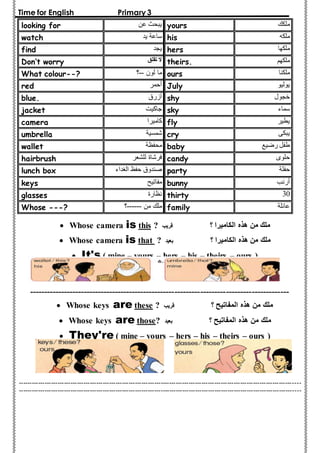 Time for English Primary 3 
looking for يبحث عن yours ملكك 
watch ساعة يد his ملكه 
find يجد hers ملكها 
Don’t worry لا تقلق theirs. ملكهم 
What colour--? ؟-- ما لون ours ملكنا 
red أحمر July يوليو 
blue. أزرق shy خجول 
jacket جاكيت sky سماء 
camera كاميرا fly يطير 
umbrella شمسية cry يبكى 
wallet محفظة baby طفل رضيع 
hairbrush فرشاة للشعر candy حلوى 
lunch box صندوق حفظ الغداء party حفلة 
keys مفاتيح bunny أرنب 
glasses نظارة thirty 30 
Whose ---? ؟------ ملك من family عائلة 
 Whose camera is this ? ملك من هذه الكاميرا ؟ قريب 
 Whose camera is that ? ملك من هذه الكاميرا ؟ بعيد 
 It's ( mine – yours – hers – his – theirs – ours ) 
------------------------------------------------------------------------------------------- 
 Whose keys are these ? ملك من هذه المفاتيح ؟ قريب 
 Whose keys are those? ملك من هذه المفاتيح ؟ بعيد 
 They're ( mine – yours – hers – his – theirs – ours ) 
----------------------------------------------------------------------------------------------------------------------------------- 
----------------------------------------------------------------------------------------------------------------------------------- 
 
