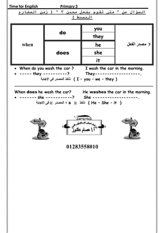 Time for English Primary 3 
السؤال عن " متى تقوم بفعل معين ؟ " ) زمن المضارع 
البسيط ( 
? مصدر الفعل 
you 
do 
when 
they 
he 
does she 
it 
 When do you wash the car ? I wash the car in the morning. 
 ----- they ----------? They-------------------. 
تأخذ المصدر فى الإجابة ( I – you – we – they ) 
_________________________________________________________ 
When does he wash the car? He washes the car in the morning. 
 ------- she -----------? She -------------------. 
المصدر (( فى الإجابة + s (( تأخذ ( He – She – it ) 
01283558010 
