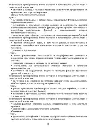 Использовать приобретенные знания и умения в практической деятельности и 
повседневной жизни для: 
• описания с помощью функций различных зависимостей, представления их 
графически, интерпретации графиков. 
Начала математического анализа 
12 
- уметь: 
• вычислять производные и первообразные элементарных функций, используя 
справочные материалы; 
• исследовать в простейших случаях функции на монотонность, находить 
наибольшие и наименьшие значения функций, строить графики многочленов и 
простейших рациональных функций с использованием аппарата 
математического анализа; 
• вычислять в простейших случаях площади с использованием первообразной. 
Использовать приобретенные знания и умения в практической деятельности и 
повседневной жизни для: 
• решения прикладных задач, в том числе социально-экономических и 
физических, на наибольшие и наименьшие значения, на нахождение скорости и 
ускорения. 
Уравнения и неравенства 
- уметь: 
• решать рациональные, показательные и логарифмические уравнения и 
неравенства, простейшие иррациональные и тригонометрические уравнения, их 
системы; 
• составлять уравнения и неравенства по условию задачи; 
• использовать для приближенного решения уравнений и неравенств 
графический метод; 
• изображать на координатной плоскости множества решений простейших 
уравнений и их систем. 
Использовать приобретенные знания и умения в практической деятельности и 
повседневной жизни для: 
• построения и исследования простейших математических моделей;элементы 
комбинаторики, статистики и теории вероятностей; 
- уметь: 
• решать простейшие комбинаторные задачи методом перебора, а также с 
использованием известных формул; 
• вычислять в простейших случаях вероятности событий на основе подсчета 
числа исходов. 
Использовать приобретенные знания и умения в практической деятельности и 
повседневной жизни для: 
• анализа реальных числовых данных, представленных в виде диаграмм, 
графиков; 
• анализа информации статистического характера. 
Геометрия 
- уметь: 
• распознавать на чертежах и моделях пространственные формы; соотносить 
трехмерные объекты с их описаниями, изображениями; 
 