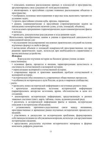 • описывать взаимное расположение прямых и плоскостей в пространстве, 
аргументировать свои суждения об этом расположении; 
• анализировать в простейших случаях взаимное расположение объектов в 
пространстве; 
• изображать основные многогранники и круглые тела; выполнять чертежи по 
условиям задач; 
• строить простейшие сечения куба, призмы, пирамиды; 
• решать планиметрические и простейшие стереометрические задачи на 
нахождение геометрических величин (длин, углов, площадей, объемов); 
• использовать при решении стереометрических задач планиметрические факты 
и методы; 
• проводить доказательные рассуждения в ходе решения задач. 
Использовать приобретенные знания и умения в практической деятельности и 
повседневной жизни для: 
• исследования (моделирования) несложных практических ситуаций на основе 
изученных формул и свойств фигур; 
• вычисления объемов и площадей поверхностей пространственных тел при 
решении практических задач, используя при необходимости справочники и 
вычислительные устройства. 
История 
В результате изучения истории на базовом уровне ученик должен 
13 
- знать/понимать: 
• основные факты, процессы и явления, характеризующие целостность и 
системность отечественной и всемирной истории; 
• периодизацию всемирной и отечественной истории; 
• современные версии и трактовки важнейших проблем отечественной и 
всемирной истории; 
• историческую обусловленность современных общественных процессов; 
• особенности исторического пути России, ее роль в мировом сообществе; 
- уметь: 
• проводить поиск исторической информации в источниках разного типа; 
• критически анализировать источник исторической информации 
(характеризовать авторство источника, время, обстоятельства и цели его 
создания); 
• анализировать историческую информацию, представленную в разных 
знаковых системах (текст, карта, таблица, схема, аудиовизуальный ряд); 
• различать в исторической информации факты и мнения, исторические 
описания и исторические объяснения; 
• устанавливать причинно-следственные связи между явлениями, 
пространственные и временные рамки изучаемых исторических процессов и 
явлений; 
• участвовать в дискуссиях по историческим проблемам, формулировать 
собственную позицию по обсуждаемым вопросам, используя для аргументации 
исторические сведения; 
• представлять результаты изучения исторического материала в формах 
конспекта, реферата, рецензии. 
 