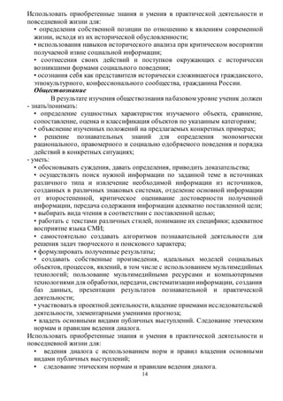 Использовать приобретенные знания и умения в практичес кой деятельности и 
повседневной жизни для: 
• определения собственной позиции по отношению к явлениям современной 
жизни, исходя из их исторической обусловленности; 
• использования навыков исторического анализа при критическом восприятии 
получаемой извне социальной информации; 
• соотнесения своих действий и поступков окружающих с исторически 
возникшими формами социального поведения; 
• осознания себя как представителя исторически сложившегося гражданского, 
этнокультурного, конфессионального сообщества, гражданина России. 
Обществознание 
В результате изучения обществознания на базовом уровне ученик должен 
14 
- знать/понимать: 
• определение сущностных характеристик изучаемого объекта, сравнение, 
сопоставление, оценка и классификация объектов по указанным категориям; 
• объяснение изученных положений на предлагаемых конкретных примерах; 
• решение познавательных знаний для определения экономически 
рационального, правомерного и социально одобряемого поведения и порядка 
действий в конкретных ситуациях; 
- уметь: 
• обосновывать суждения, давать определения, приводить доказательства; 
• осуществлять поиск нужной информации по заданной теме в источниках 
различного типа и извлечение необходимой информации из источников, 
созданных в различных знаковых системах, отделение основной информации 
от второстепенной, критическое оценивание достоверности полученной 
информации, передача содержания информации адекватно поставленной цели; 
• выбирать вида чтения в соответствии с поставленной целью; 
• работать с текстами различных стилей, понимание их специфики; адекватное 
восприятие языка СМИ; 
• самостоятельно создавать алгоритмов познавательной деятельности для 
решения задач творческого и поискового характера; 
• формулировать полученные результаты; 
• создавать собственные произведения, идеальных моделей социальных 
объектов, процессов, явлений, в том числе с использованием мультимедийных 
технологий; пользование мультимедийными ресурсами и компьютерными 
технологиями для обработки, передачи, систематизации информации, создания 
баз данных, презентации результатов познавательной и практической 
деятельности; 
• участвовать в проектной деятельности, владение приемами исследовательской 
деятельности, элементарными умениями прогноза; 
• владеть основными видами публичных выступлений. Следование этическим 
нормам и правилам ведения диалога. 
Использовать приобретенные знания и умения в практической деятельности и 
повседневной жизни для: 
• ведения диалога с использованием норм и правил владения основны ми 
видами публичных выступлений; 
• следование этическим нормам и правилам ведения диалога. 
 