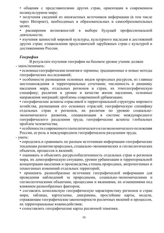 • общения с представителями других стран, ориентации в современном 
поликультурном мире; 
• получения сведений из иноязычных источников информации (в том числе 
через Интернет), необходимых в образовательных и самообразовательных 
целях; 
• расширения возможностей в выборе будущей профессиональной 
деятельности; 
• изучения ценностей мировой культуры, культурного наследия и достижений 
других стран; ознакомления представителей зарубежных стран с культурой и 
достижениями России. 
16 
География 
В результате изучения географии на базовом уровне ученик должен 
- знать/понимать: 
• основные географические понятия и термины; традиционные и новые методы 
географических исследований; 
• особенности размещения основных видов пр иродных ресурсов, из главные 
местонахождения и территориальные сочетания; численность и динамику 
населения мира, отдельных регионов и стран, их этногеографическую 
специфику; различия в уровне и качестве жизни населения, основные 
направления миграций; проблемы современной урбанизации; 
• географические аспекты отраслевой и территориальной структуры мирового 
хозяйства, размещения его основных отраслей; географическую специфику 
отдельных стран и регионов, их различия по уровню социально - 
экономического развития, специализации в системе международного 
географического разделения труда; географические аспекты глобальных 
проблем человечества; 
• особенности современного геополитического и геоэкономического положения 
России, ее роль в международном географическом разделении труда; 
- уметь: 
• определять и сравнивать по разным источникам информации географические 
тенденции развития природных, социально-экономических и геоэкологических 
объектов, процессов и явлений; 
• оценивать и объяснять ресурсообеспеченность отдельных стран и регионов 
мира, их демографическую ситуацию, уровни урбанизации и территориальной 
концентрации населения и производства, степень природных, антропогенных и 
техногенных изменений отдельных территорий; 
• применять разнообразные источники географической информации для 
проведения наблюдений за природными, социально-экономическими и 
геоэкологическими объектами, процессами и явлениями, их изменениями под 
влиянием разнообразных факторов; 
• составлять комплексную географическую характеристику регионов и стран 
мира; таблицы, картосхемы, диаграммы, простейшие карты, модели, 
отражающие географические закономерности различных явлений и процессов, 
их территориальные взаимодействия; 
• сопоставлять географические карты различной тематики. 
 