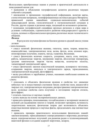 Использовать приобретенные знания и умения в практической деятельности и 
повседневной жизни для: 
• выявления и объяснения географических аспектов различных текущих 
событий и ситуаций; 
• нахождения и применения географической информации, включая карты, 
статистические материалы, геоинформационные системы и ресурсы Интернета; 
правильной оценки важнейших социально-экономических событий 
международной жизни, геополитической и геоэкономической ситуации в 
России, других странах и регионах мира, тенденций их возможного развития; 
• понимания географической специфики крупных регионов и стран мира в 
условиях глобализации, стремительного развития международного туризма и 
отдуха, деловых и образовательных программ, различных видов человеческого 
общения. 
Физика 
В результате изучения физики на базовом уровне в средней школе ученик 
17 
должен 
- знать/понимать: 
• смысл понятий: физическое явление, гипотеза, закон, теория, вещество, 
взаимодействие, электромагнитное поле, волна, фотон, атом, атомное ядро, 
ионизирующие излучения, планета, звезда, галактика, Вселенная; 
• смысл физических величин: скорость, ускорение, масса, сила, импульс, 
работа, механическая энергия, внутренняя энергия, абсолютная температура, 
средняя кинетическая энергия частиц вещества, количество теплоты, 
элементарный электрический заряд; 
• смысл физических законов классической механики, всемирного тяготения, 
сохранения энергии, импульса и электрического заряда, термодинамики, 
электромагнитной индукции, фотоэффекта; 
• вклад российских и зарубежных ученых, оказавших наибольшее влияние на 
развитие физики; 
- уметь: 
• описывать и объяснять физические явления и свойства тел: движение 
небесных тел и искусственных спутников Земли; свойства газов, жидкостей и 
твердых тел; электромагнитную индукцию, распространение электромагнитных 
волн; волновые свойства света излучение и поглощение энергии атомом, 
фотоэффект; 
• отличать гипотезы от научных теорий; 
• делать выводы на основе экспериментальных данных; 
• приводить примеры, показывающие, что наблюдения и эксперимент являются 
основой для выдвижения гипотез и теорий, позволяют проверить истинность 
теоретических выводов; физическая теория дает возможность объяснять 
известные явления природы и научные факты, предсказывать еще неизвестные 
явления; 
• приводить примеры практического использования физических знаний: 
законов механики, термодинамики и электродинамики в энергетике; различных 
видов электромагнитных излучений для развития радио и телекоммуникаций, 
квантовой физики в создании ядерной энергетики, лазеров; 
 