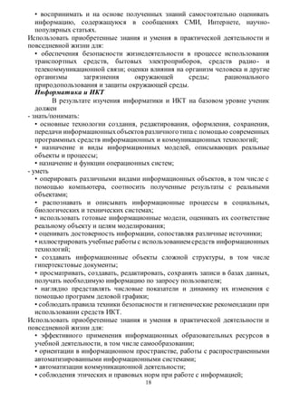 • воспринимать и на основе полученных знаний самостоятельно оценивать 
информацию, содержащуюся в сообщениях СМИ, Интернете, научно- 
популярных статьях. 
Использовать приобретенные знания и умения в практической деятельности и 
повседневной жизни для: 
• обеспечения безопасности жизнедеятельности в процессе использования 
транспортных средств, бытовых электроприборов, средств радио - и 
телекоммуникационной связи; оценки влияния на организм человека и другие 
организмы загрязнения окружающей среды; рационального 
природопользования и защиты окружающей среды. 
Информатика и ИКТ 
В результате изучения информатики и ИКТ на базовом уровне ученик 
18 
должен 
- знать/понимать: 
• основные технологии создания, редактирования, оформления, сохранения, 
передачи информационных объектов различного типа с помощью современных 
программных средств информационных и коммуникационных технологий; 
• назначение и виды информационных моделей, описывающих реальные 
объекты и процессы; 
• назначение и функции операционных систем; 
- уметь 
• оперировать различными видами информационных объектов, в том числе с 
помощью компьютера, соотносить полученные результаты с реальными 
объектами; 
• распознавать и описывать информационные процессы в социальных, 
биологических и технических системах; 
• использовать готовые информационные модели, оценивать их соответствие 
реальному объекту и целям моделирования; 
• оценивать достоверность информации, сопоставляя различные источники; 
• иллюстрировать учебные работы с использованием средств информационных 
технологий; 
• создавать информационные объекты сложной структуры, в том числе 
гипертекстовые документы; 
• просматривать, создавать, редактировать, сохр анять записи в базах данных, 
получать необходимую информацию по запросу пользователя; 
• наглядно представлять числовые показатели и динамику их изменения с 
помощью программ деловой графики; 
• соблюдать правила техники безопасности и гигиенические рекомендации при 
использовании средств ИКТ. 
Использовать приобретенные знания и умения в практической деятельности и 
повседневной жизни для: 
• эффективного применения информационных образовательных ресурсов в 
учебной деятельности, в том числе самообразовании; 
• ориентации в информационном пространстве, работы с распространенными 
автоматизированными информационными системами; 
• автоматизации коммуникационной деятельности; 
• соблюдения этических и правовых норм при работе с информацией; 
 