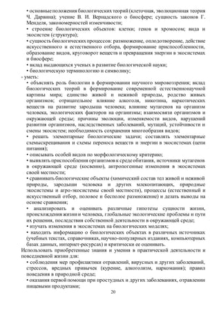 • основные положения биологических теорий (клеточная, эволюционная теория 
Ч. Дарвина); учение В. И. Вернадского о биосфере; сущность законов Г. 
Менделя, закономерностей изменчивости; 
• строение биологических объектов: клетки; генов и хромосом; вида и 
экосистем (структура); 
• сущность биологических процессов: размножение, оплодотворение, действие 
искусственного и естественного отбора, формирование приспособленности, 
образование видов, круговорот веществ и превращения энергии в экосистемах 
и биосфере; 
• вклад выдающихся ученых в развитие биологической науки; 
• биологическую терминологию и символику; 
20 
- уметь: 
• объяснять роль биологии в формировании научного мировоззрения; вклад 
биологических теорий в формирование современно й естественнонаучной 
картины мира; единство живой и неживой природы, родство живых 
организмов; отрицательное влияние алкоголя, никотина, наркотических 
веществ на развитие зародыша человека; влияние мутагенов на организм 
человека, экологических факторов на организмы; взаимосвязи организмов и 
окружающей среды; причины эволюции, изменяемости видов, нарушений 
развития организмов, наследственных заболеваний, мутаций, устойчивости и 
смены экосистем; необходимость сохранения многообразия видов; 
• решать элементарные биологические задачи; составлять элементарные 
схемыскрещивания и схемы переноса веществ и энергии в экосистемах (цепи 
питания); 
• описывать особей видов по морфологическому критерию; 
• выявлять приспособления организмов к среде обитания, источники мутагенов 
в окружающей среде (косвенно), антропогенные изменения в экосистемах 
своей местности; 
• сравнивать биологические объекты (химический состав тел живой и неживой 
природы, зародыши человека и других млекопитающих, природные 
экосистемы и агро-экосистемы своей местности), процессы (естественный и 
искусственный отбор, половое и бесполое размножение) и делать выводы на 
основе сравнения; 
• анализировать и оценивать различные гипотезы сущности жизни, 
происхождения жизни и человека, глобальные экологические проблемы и пути 
их решения, последствия собственной деятельности в окружающей среде; 
• изучать изменения в экосистемах на биологических моделях; 
• находить информацию о биологических объектах в различных источниках 
(учебных текстах, справочниках, научно-популярных изданиях, компьютерных 
базах данных, интернет-ресурсах) и критически ее оценивать. 
Использовать приобретенные знания и умения в практической деятельности и 
повседневной жизни для: 
• соблюдения мер профилактики отравлений, вирусных и других заболеваний, 
стрессов, вредных привычек (курение, алкоголизм, наркомания); правил 
поведения в природной среде; 
• оказания первой помощи при простудных и других заболеваниях, отравлении 
пищевыми продуктами; 
 