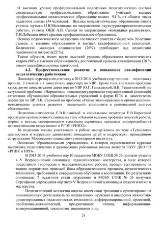 О высоком уровне профессиональной подготовки педагогического состава 
свидетельствует профессиональное образование учителей: высшее 
профессиональное педагогическое образование имеют 94 % от общего числа 
педагогов школы (34 человека). Высшее непедагогическое образование имеют 
учитель музыки Н.В.Мельникова по направлению «культурно-просветительская 
работа», учитель ОБЖ А.В. Салиев по направлению «командная радиосвязи», 
Т.В.Лебедева имеет среднее профессиональное образование. 
Основу педагогического коллектива составляют учителя с более чем 20-летним 
стажем, с высшим образованием и высшей квалификационной категорией. 
Количество молодых специалистов (26%) преобладает над педагогами 
пенсионного возраста(22 %). 
Таким образом, имеет место высокий уровень образования педагогических 
кадров (94% с высшим образованием), достаточный уровень квалификации (78 % 
имеют квалификационные категории). 
4.2. Профессиональное развитие и повышение квалификации 
педагогических работников 
Плановую курсовую подготовку в 2013-2014 учебном году прошли подготовку 
прошли 3 учителя и 1 заместитель директора по УВР. Кроме того, вне плана пройдены 
курсы двумя заместителями директора по УВР (О.Г. Гарькавской, В.В. Решетниковой) по 
актуальной проблеме «Нормативно-правовое регулирование государственной (итоговой) 
аттестации обучающихся образовательных учреждений в форме ЕГЭ» и заместителем 
директора по ВР Л.Н. Салиевой по проблеме «Нормативно-правовые и организационно- 
методические условия развития «казачьего» компонента в региональной системе 
образования». 
Педагогом-психологом Е.В.Шпынёвой и социальным педагогом Е.В.Пироговой 
прослушан краткосрочный семинар на тему «Навыки ведения профилактической работы, 
формы и методы своевременного выявления первичных признаков злоупротребления 
психоактивными веществами» в РГЭУ (РИНХ)». 
16 педагогов школы участвовали в работе мастер-класса по теме «Технологии 
диагностики и коррекции девиантного поведения детей и подростков», проведённом 
сотрудниками Московского социально-гуманитарного института. 
Основным образовательным учреждением, в котором осуществляется курсовая 
подготовка педагогических и руководящих работников школы является ГБОУ ДПО РО 
«РИПК и ПРО». 
В 2013-2014 учебном году 10 педагогов МОБУ СОШ № 26 приняли участие 
в V Всероссийской олимпиаде педагогического мастерства, в ходе которой 
представили творческие и исследовательские работы, прошли тестирование на 
знания нормативно-правовой базы образовательного процесса, педагогических 
технологий, требований к современному обучению и воспитанию. По результатам 
олимпиады 7 педагогов стали лауреатами и МОБУ СОШ № 26 получила 
Сертификат учреждения-партнера V Всероссийской олимпиады педагогического 
мастерства. 
Педагогический коллектив школы имеет свои традиции и ориентирован на 
инновационную деятельность по направлению изучения и внедрения личностно- 
ориентированных педагогических технологий: дифференцированной, проектной, 
проблемно-диалогической, продуктивного чтения, информационно - 
коммуникационной, технология оценивания и др. 
24 
 