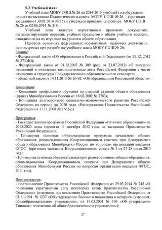 5.2.Учебный план 
Учебный план МОБУ СОШ № 26 на 2014-2015 учебный год обсужден и 
принят на заседании Педагогического совета МОБУ СОШ № 26 (протокол 
заседания от 30.05.2014 № 15) и утвержден приказом директора МОБУ СОШ 
№ 26 от 02.06.2014 № 318. 
Учебный план является нормативным правовым документом, 
регламентирующим перечень учебных предметов и объём учебного времени, 
отводимого на их изучение по уровням общего образования. 
Перечень основных федеральных нормативных правовых документов, 
используемых при разработке учебного плана МОБУ СОШ № 26: 
Законы: 
- Федеральный закон «Об образовании в Российской Федерации» (от 29.12. 2012 
№ 273-ФЗ); 
- Федеральный закон от 01.12.2007 № 309 (ред. от 23.07.2013) «О внесении 
изменений в отдельные законодательные акты Российской Федерации в части 
изменения и структуры Государственного образовательного стандарта». 
- областной закон от 14.11.2013 № 26-ЗС «Об образовании в Ростовской области». 
Концепции: 
- Концепция профильного обучения на старшей ступени общего образования 
(приказ Минобразования России от 18.02.2002 № 2783); 
- Концепция долгосрочного социально-экономического развития Российской 
Федерации на период до 2020 года. (Распоряжение Правительства Российской 
Федерации от 17.11.2008 № 1662-р). 
Программы: 
- Государственная программа Российской Федерации «Развитие образования» на 
2013-2020 годы (принята 11 октября 2012 года на заседании Правительства 
Российской Федерации); 
- Примерная основная образовательная программа начального общего 
образования, рекомендованная Координационным советом при Департаменте 
общего образования Минобрнауки России по вопросам организации введения 
ФГОС (протокол заседания Координационного совета № 1 от 27-28 июля 2010 
год); 
- Примерная основная образовательная программа основного общего образования, 
рекомендованная Координационным советом при Департаменте общего 
образования Минобрнауки России по вопросам организации введения ФГОС, 
2011 год). 
Постановления: 
- постановление Правительства Российской Федерации от 29.03.2014 № 245 «О 
признании утратившими силу некоторых актов Правительства Российской 
Федерации» (отменены постановления Правительства Российской Федерации от 
03.11.1994 № 1237 «Об утверждении Типового положения о вечернем (сменном) 
общеобразовательном учреждении», от 19.03.2001 № 196 «Об утверждении 
Типового положения об общеобразовательном учреждении»); 
27 
 