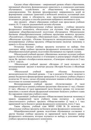 Среднее общее образование - завершающий уровень общего образования, 
призванный обеспечить функциональную грамотность и социальную адаптацию 
обучающихся, содействовать их общественному и гражданскому 
самоопределению. Эти функции предопределяют направленность целей на 
формирование социально грамотной и мобильной личности, осознающей свои 
гражданские права и обязанности, ясно представляющей потенциальные 
возможности, ресурсы и способы реализации выбранного жизненного пути. 
Для среднего общего образования учебный план представлен учебным 
планом 10, 11 классов традиционной системы обучения. 
Базовые общеобразовательные учебные предметы - учебные предметы 
федерального компонента, обязательные для изучения. Они направлены на 
завершение общеобразовательной подготовки обучающихся. Обязательными 
базовыми общеобразовательными учебными предметами являются пр едметы: 
«Русский язык», «Литература», «Иностранный язык», «Математика», «История», 
«Физическая культура», «Основы безопасности жизнедеятельности», а также 
интегрированные учебные предметы «Обществознание (включая экономику и 
право)» и «Естествознание». 
Остальные базовые учебные предметы изучаются по выбору. Они 
дополняют набор учебных предметов федерального компонента и составляют 
общеобразовательный уровень подготовки обучающихся на старшей ступени. 
Обязательный учебный предмет «Математика» включает изучение учебных 
курсов «Алгебра и начала анализа» и «Геометрия» и демонстрирует общий объем 
часов. На предмет «Алгебра и начала анализа», «Геометрия» отводится по 2 часа 
в 10-11 классах. 
Обязательный учебный предмет «История» (2 часа) изучается как 
интегрированный предмет и включает разделы «История России» и «Всеобщая 
история». 
Обязательный учебный предмет «Основы безопасности 
жизнедеятельности» (базовый уровень – 1 час в неделю) в 10 классе включает в 
рамках бюджетного финансирования проведение 5-ти дневных учебных сборов в 
количестве 35 часов с целью обучения начальным знаниям в области обороны и 
подготовки по основам военной службы. 
Интегрированный учебный предмет «Естествознание» (3 часа) 
инвариантной части заменен учебными предметами «Биология» (1 час), «Химия» 
(1 час), «Физика» (2 часа) вариативной части базового уровня, что позволяет 
выполнить в полном объеме федеральный компонент базисного учебного плана 
без нарушения структуры учебного плана. 
Интегративный учебный предмет «Обществознание (включая экономику и 
право)» инвариантной части учебного плана изучается в качестве 
самостоятельного учебного предмета «Обществознание» (2 часа) и 1 часа 
вариативной части базового уровня федерального компонента, итого 3 часа. 
Таким образом, учебный план МОБУ СОШ № 26 включает все 
обязательные учебные предметы на базовом уровне федерального компонента. 
Общеобразовательный уровень подготовки обучающихся составляют и 
другие базовые учебные предметы из вариативной части базового уровня 
федерального компонента, которые изучаются по выбору и дополняют набор 
учебных предметов федерального компонента. 
32 
 