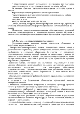• предоставление ученику необходимого пространства для творчества, 
самостоятельности, осуществления личностно значимого выбора. 
В процессе обучения школьников используются следующие приемы и 
39 
методы: 
• приемы актуализации субъектного опыта обучающихся; 
• приемы создания ситуации коллективного и индивидуального выбора; 
• методы диалога и полилога; 
• игровые методы; 
• методы диагностики и самодиагностики. 
Лекция, семинар, экскурсия, лабораторная работа, деловая игра, практикум, 
зачет и др. являются основными формами организации учебных занятий в 10-11 
классах. 
Применение личностно-ориентированных образовательных технологий 
позволяет дифференцировать и индивидуализировать процесс обучения в 
соответствии с индивидуальными особенностями обучающихся старшей школы. 
5.5. Система оценки результатов образования 
Методологическими основами оценки результатов образования и 
разработки измерителей являются: 
- критериально-ориентированный подход, позволяющий сделать вывод о 
достижении или отсутствии у ученика определенных знаний и умений, заданных 
втребованиям к результатам образования (в отличие от нормативно- 
ориентированного подхода, который нацелен на ранжирование учащихся по 
уровню подготовки в соответствии со статистическими нормами, определенными 
для представительной совокупности учащихся, путем сравнения со средними 
результатами («нормами»); 
- оценивание методом «сложения», а не «вычитания»: от достигнутого к более 
высоким. Обозначение оценки может быть словесным: «достаточно»- результаты 
предъявленным достаточны для продолжения образования; 
«удовлетворительно» - удовлетворяют предъявленным требованиям; «зачет» - как 
достижение обязательного уровня обученности. В этом смысле может 
использоваться и отметка «3»; 
- обязательность достижения требований стандарта к результатам образования у 
каждого ученика; 
- посильность для большинства обучающихся предлагаемой системы 
проверочных заданий; 
- валидность (соответствие) измерителей и оценочных процедур принятой 
системе требований к освоению образовательных программ; 
- измеряемость требований к результатам образования, обеспечиваемая 
операционализацией требований, (создание измерителей, шкалы и критериев 
оценивания, способа предъявления результатов и т.д.); 
- полная открытость требований стандарта, содержания оценки ее результатов, 
системы измерителей и оценочных процедур для всех его участников, а также для 
широкой общественности; 
- уровневый подход к оценке результатов образования (определить какие знания и 
умения могут продемонстрировать обучающиеся, достигшие того или иного 
 