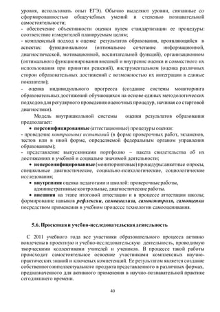 уровня, использовать опыт ЕГЭ). Обычно выделяют уровни, связанные со 
сформированностью общеучебных умений и степенью познавательной 
самостоятельности; 
- обеспечение объективности оценки путем стандартизации ее процедуры: 
соответствие измерителей планируемым целям; 
- комплексный подход к оценке результатов образования, проявляющийся в 
аспектах: функциональном (оптимальное сочетание информационной, 
диагностической, мотивационной, воспитательной функций), организационном 
(оптимального функционирования внешней и внутренне оценки и совместного их 
использования при принятии решений), инструментальном (оценка различных 
сторон образовательных достижений с возможностью их интеграции в единые 
показатели); 
- оценка индивидуального прогресса (создание системы мониторинга 
образовательных достижений обучающихся на основе единых методологических 
подходов для регулярного проведения оценочных процедур, начиная со стартовой 
диагностики). 
Модель внутришкольной системы оценки результатов образования 
40 
предполагает: 
 персонифицированные (аттестационные) процедуры оценки: 
- проведение контрольных испытаний (в форме проверочных работ, экзаменов, 
тестов или в иной форме, определяемой федеральным органом управления 
образованием); 
- представление выпускниками портфолио – пакета свидетельства об их 
достижениях в учебной и социально значимой деятельности; 
 неперсонифицированные (мониторинговые) процедуры: анкетные опросы, 
специальные диагностические, социально-психологические, социологические 
исследования; 
 внутренняя оценка педагогами и школой: проверочные работы, 
административные контрольные, диагностические работы. 
 внешняя на этапе итоговой аттестации и в процессе аттестации школы; 
формирование навыков рефлексии, самоанализа, самоконтроля, самооценки 
посредством применения в учебном процессе технологии самооценивания. 
5.6. Проектная и учебно-исследовательская деятельность 
С 2011 учебного года все участники образовательного процесса активно 
вовлечены в проектную и учебно-исследовательскую деятельность, проводимую 
творческими коллективами учителей и учеников. В процессе такой работы 
происходит самостоятельное освоение участниками комплексных научно- 
практических знаний и ключевых компетенций. Ее результатом является создание 
собственного интеллектуального продукта представленного в различных формах, 
предназначенного для активного применения в научно -познавательной практике 
сегодняшнего времени. 
 