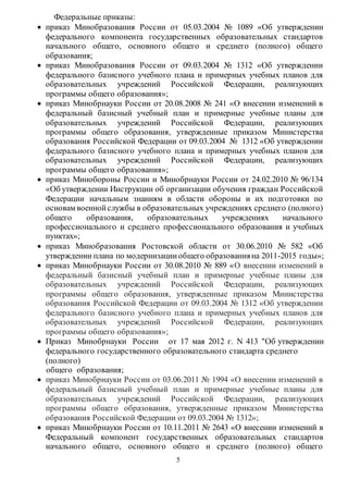 5 
Федеральные приказы: 
 приказ Минобразования России от 05.03.2004 № 1089 «Об утверждении 
федерального компонента государственных образовательных стандартов 
начального общего, основного общего и среднего (полного) общего 
образования; 
 приказ Минобразования России от 09.03.2004 № 1312 «Об утверждении 
федерального базисного учебного плана и примерных учебных планов для 
образовательных учреждений Российской Федерации, реализующих 
программы общего образования»; 
 приказ Минобрнауки России от 20.08.2008 № 241 «О внесении изменений в 
федеральный базисный учебный план и примерные учебные планы для 
образовательных учреждений Российской Федерации, реализующих 
программы общего образования, утвержденные приказом Министерства 
образования Российской Федерации от 09.03.2004 № 1312 «Об утверждении 
федерального базисного учебного плана и примерных учебных планов для 
образовательных учреждений Российской Федерации, реализующих 
программы общего образования»; 
 приказ Минобороны России и Минобрнауки России от 24.02.2010 № 96/134 
«Об утверждении Инструкции об организации обучения граждан Российской 
Федерации начальным знаниям в области обороны и их подготовки по 
основам военной службы в образовательных учреждениях среднего (полного) 
общего образования, образовательных учреждениях начального 
профессионального и среднего профессионального образования и учебных 
пунктах»; 
 приказ Минобразования Ростовской области от 30.06.2010 № 582 «Об 
утверждении плана по модернизации общего образования на 2011-2015 годы»; 
 приказ Минобрнауки России от 30.08.2010 № 889 «О внесении изменений в 
федеральный базисный учебный план и примерные учебные планы для 
образовательных учреждений Российской Федерации, реализующих 
программы общего образования, утвержденные приказом Министерства 
образования Российской Федерации от 09.03.2004 № 1312 «Об утверждении 
федерального базисного учебного плана и примерных учебных планов для 
образовательных учреждений Российской Федерации, реализующих 
программы общего образования»; 
 Приказ Минобрнауки России от 17 мая 2012 г. N 413 "Об утверждении 
федерального государственного образовательного стандарта среднего 
(полного) 
общего образования; 
 приказ Минобрнауки России от 03.06.2011 № 1994 «О внесении изменений в 
федеральный базисный учебный план и примерные учебные планы для 
образовательных учреждений Российской Федерации, р еализующих 
программы общего образования, утвержденные приказом Министерства 
образования Российской Федерации от 09.03.2004 № 1312»; 
 приказ Минобрнауки России от 10.11.2011 № 2643 «О внесении изменений в 
Федеральный компонент государственных образовательных стандартов 
начального общего, основного общего и среднего (полного) общего 
 