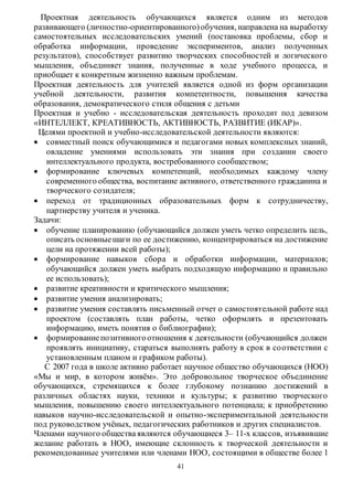 Проектная деятельность обучающихся является одним из методов 
развивающего (личностно-ориентированного) обучения, направлена на выработку 
самостоятельных исследовательских умений (постановка проблемы, сбор и 
обработка информации, проведение экспериментов, анализ полученных 
результатов), способствует развитию творческих способностей и логического 
мышления, объединяет знания, полученные в ходе учебного процесса, и 
приобщает к конкретным жизненно важным проблемам. 
Проектная деятельность для учителей является одной из форм организации 
учебной деятельности, развития компетентности, повышения качества 
образования, демократического стиля общения с детьми 
Проектная и учебно - исследовательская деятельность проходит под девизом 
«ИНТЕЛЛЕКТ, КРЕАТИВНОСТЬ, АКТИВНОСТЬ, РАЗВИТИЕ (ИКАР)». 
Целями проектной и учебно-исследовательской деятельности являются: 
 совместный поиск обучающимися и педагогами новых комплексных знаний, 
овладение умениями использовать эти знания при создании своего 
интеллектуального продукта, востребованного сообществом; 
 формирование ключевых компетенций, необходимых каждому члену 
современного общества, воспитание активного, ответственного гражданина и 
творческого созидателя; 
 переход от традиционных образовательных форм к сотрудничеству, 
41 
партнерству учителя и ученика. 
Задачи: 
 обучение планированию (обучающийся должен уметь четко определить цель, 
описать основные шаги по ее достижению, концентрироваться на достижение 
цели на протяжении всей работы); 
 формирование навыков сбора и обработки информации, материалов; 
обучающийся должен уметь выбрать подходящую информацию и правильно 
ее использовать); 
 развитие креативности и критического мышления; 
 развитие умения анализировать; 
 развитие умения составлять письменный отчет о самостоятельной работе над 
проектом (составлять план работы, четко оформлять и презентовать 
информацию, иметь понятия о библиографии); 
 формирование позитивного отношения к деятельности (обучающийся должен 
проявлять инициативу, стараться выполнять работу в срок в со ответствии с 
установленным планом и графиком работы). 
С 2007 года в школе активно работает научное общество обучающихся (НОО) 
«Мы и мир, в котором живём». Это добровольное творческое объединение 
обучающихся, стремящихся к более глубокому познанию достижений в 
различных областях науки, техники и культуры; к развитию творческого 
мышления, повышению своего интеллектуального потенциала; к приобретению 
навыков научно-исследовательской и опытно-экспериментальной деятельности 
под руководством учёных, педагогических работников и других специалистов. 
Членами научного общества являются обучающиеся 3– 11-х классов, изъявившие 
желание работать в НОО, имеющие склонность к творческой деятельности и 
рекомендованные учителями или членами НОО, состоящими в обществе более 1 
 
