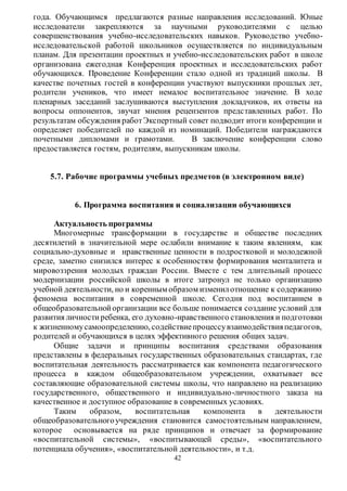 года. Обучающимся предлагаются разные направления исследований. Юные 
исследователи закрепляются за научными руководителями с целью 
совершенствования учебно-исследовательских навыков. Руководство учебно- 
исследовательской работой школьников осуществляется по индивидуальным 
планам. Для презентации проектных и учебно-исследовательских работ в школе 
организована ежегодная Конференция проектных и исследовательских работ 
обучающихся. Проведение Конференции стало одной из традиций школы. В 
качестве почетных гостей в конференции участвуют выпускники прошлых лет, 
родители учеников, что имеет немалое воспитательное значение. В ходе 
пленарных заседаний заслушиваются выступления докладчиков, их ответы на 
вопросы оппонентов, звучат мнения рецензентов предс тавленных работ. По 
результатам обсуждения работ Экспертный совет подводит итоги конференции и 
определяет победителей по каждой из номинаций. Победители награждаются 
почетными дипломами и грамотами. В заключение конференции слово 
предоставляется гостям, родителям, выпускникам школы. 
5.7. Рабочие программы учебных предметов (в электронном виде) 
6. Программа воспитания и социализации обучающихся 
Актуальность программы 
Многомерные трансформации в государстве и обществе последних 
десятилетий в значительной мере ослабили внимание к таким явлениям, как 
социально-духовные и нравственные ценности в подростковой и молодежной 
среде, заметно снизился интерес к особенностям формирования менталитета и 
мировоззрения молодых граждан России. Вместе с тем длительный процесс 
модернизации российской школы в итоге затронул не только организацию 
учебной деятельности, но и коренным образом изменил отношение к содержанию 
феномена воспитания в современной школе. Сегодня под воспитанием в 
общеобразовательной организации все больше понимается создание условий для 
развития личности ребенка, его духовно-нравственного становления и подготовки 
к жизненному самоопределению, содействие процессу взаимодействия педагогов, 
родителей и обучающихся в целях эффективного решения общих задач. 
Общие задачи и принципы воспитания средствами образования 
представлены в федеральных государственных образовательных стандартах, где 
воспитательная деятельность рассматривается как компонента педагогического 
процесса в каждом общеобразовательном учреждении, охватывает все 
составляющие образовательной системы школы, что направлено на реализацию 
государственного, общественного и индивидуально-личностного заказа на 
качественное и доступное образование в современных условиях. 
Таким образом, воспитательная компонента в деятельности 
общеобразовательного учреждения становится самостоятельным направлением, 
которое основывается на ряде принципов и отвечает за формирование 
«воспитательной системы», «воспитывающей среды», «воспитательного 
потенциала обучения», «воспитательной деятельности», и т.д. 
42 
 