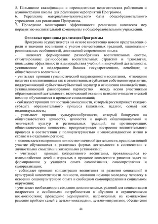 5. Повышение квалификации и переподготовки педагогических работников и 
администрации школы для реализации мероприятий Программы. 
6. Укрепление материально-технического базы общеобразовательного 
учреждения для реализации Программы. 
7. Проведение мониторинга эффективности реализации комплекса мер 
поразвитию воспитательной компоненты в общеобразовательном учреждении. 
Основные принципы реализации Программы 
Программа осуществляется на основе качественно нового представления о 
роли и значении воспитания с учетом отечественных традиций, национально - 
региональных особенностей, достижений современного опыта: 
- включает формирование разнообразных воспитательных систем, 
стимулирование разнообразия воспитательных стратегий и технологий, 
повышение эффективности взаимодействия учебной и внеучебной деятельности, 
установление и поддержание баланса государственного, семейного и 
общественного воспитания; 
- учитывает принцип гуманистической направленности воспитания, отношение 
педагога к воспитанникам как к ответственным субъектам собственного развития, 
поддерживающий субъектно-субъектный характер в отношении взаимодействия, 
устанавливающий равноправное партнерство между всеми участниками 
образовательной деятельности, включающий оказание психолого -педагогической 
помощи обучающимся в процессе социализации; 
- соблюдает принцип личностной самоценности, который рассматривает каждого 
субъекта образовательного процесса (школьник, педагог, семья) как 
индивидуальность; 
- учитывает принцип культуросообразности, который базируется на 
общечеловеческих ценностях, ценностях и нормах общенациональной и 
этнической культур и региональных традиций, не противоречащих 
общечеловеческим ценностям, предусматривает построение воспитательного 
процесса в соответствии с поликультурностью и многоукладностью жизни в 
стране и в отдельном регионе; 
- основывается на принципе личностно-значимой деятельности, предполагающий 
участие обучающихся в различных формах деятельности в соответствии с 
личностными смыслами и жизненными установками; 
- учитывает принцип коллективного воспитания, проявляющийся во 
взаимодействии детей и взрослых в процессе совместного решения задач по 
формированию у учащихся опыта самопознания, самоопределения и 
самореализации; 
- соблюдает принцип концентрации воспитания на развитии социальной и 
культурной компетентности личности, оказании помощи молодому человеку в 
освоении социокультурного опыта и свободном самоопределении в социальном 
окружении; 
- учитывает необходимость создания дополнительных условий для социализации 
подростков с особенными потребностями в обучении и ограниченными 
возможностями; проведение мероприятий, направленных на комплексное 
решение проблем семей с детьми-инвалидами, детьми-мигрантами, обеспечение 
44 
 