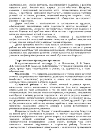 внутришкольном уровне документа, обеспечивающего поддержку и развитие 
одаренных детей. Решение этого вопроса должна обеспечить Программа, 
связанная с координацией деятельности всего педагогического коллектива 
школы. В программе необходимо предусмотреть создание равных стартовых 
условий для выявления, развития, социальной поддержки одаренных детей, 
реализации их потенциальных возможностей, обеспечения вс естороннего 
развития и образования. 
Другая проблема – педагогические и психологические трудности, 
обусловленные разнообразием видов одаренности, включая возрастную и 
скрытую одаренность, множество противоречивых теоретических подходов и 
методов. Решение этой проблемы может быть связано с определением единых 
подходов к пониманию детской одаренности. 
Кроме того, существует проблема, связанная с недостаточной 
профессиональной и личностной готовностью педагогов к работе с одаренными 
детьми, решение которой предусматривает данная программа. 
Данная программа является также важным компонентом содержательной 
работы по обогащению ментального опыта обучающихся школы в рамках 
реализации задач Областной инновационной площадки «Формирование системы 
внутришкольного управления развитием учебно-познавательной компетентности 
учащихся как фактор модернизации школьной образовательной среды». 
Теоретическое сопровождение программы 
В научно-методической литературе (Н. А. Менчинская, Л. В. Занков, 
Д. Б. Эльконин, В. В. Давыдов и др.) отмечается, что ученики отличаются друг от 
друга, прежде всего способностями к учению, т.е. одаренностью, а также 
обучаемостью. 
Одаренность – это системное, развивающееся в течение жизни качество 
психики, которое определяет возможность достижения человеком более высоких 
(необычных, незаурядных) результатов в одном или нескольких видах 
деятельности по сравнению с другими людьми. 
Одаренный ребенок – это ребенок, который выделяется яркими, 
очевидными, иногда выдающимися достижениями (или имеет внутренние 
предпосылки для таких достижений) в том или ином виде деятельности. На 
сегодняшний день большинство психологов признает, что уровень, качественное 
своеобразие и характер развития одаренности – это всегда результат сложного 
взаимодействия наследственности (природных задатков) и социальной среды, 
опосредованного деятельностью ребенка (игровой, учебной, трудовой). При этом 
особое значение имеют собственная активность ребенка, а также психологич еские 
механизмы саморазвития личности, лежащие в основе формирования и 
реализации индивидуального дарования. 
Одаренные дети обычно обладают отличной памятью, которая базируется 
на ранней речи и абстрактном мышлении. Их отличает способность класси- 
фицировать информацию и опыт, умение широко пользоваться накопленными 
знаниями. Большой словарный запас, сопровождающийся сложными 
синтаксическими конструкциями, умение ставить вопросы чаще всего 
привлекают внимание окружающих к одаренному ребенку. Маленькие 
«вундеркинды» с удовольствием читают словари и энциклопедии, придумывают 
58 
 