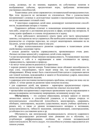 слова, должные, по их мнению, выражать их собственные понятия и 
воображаемые события, предпочитают игры, требующие активизации 
умственных способностей. 
Талантливые дети легко справляются с познавательной неопределенностью. 
При этом трудности не заставляют их отклоняться. Они с удовольствием 
воспринимают сложные и долгосрочные задания и высказывают недовольство, 
когда им навязывают готовый ответ. 
У некоторых одаренных детей явно доминируют математические способ- 
59 
ности, подавляющие интерес к чтению. 
Одаренного ребенка отличает и повышенная концентрация внимания на 
чем-либо, упорство в достижении результата в сфере, которая ему интересна. К 
этому нужно прибавить и степень погруженности в задачу. 
В силу небольшого жизненного опыта такие дети часто придумывают 
занятия, с которыми не могут справиться. Им необходимо понимание и неко торое 
руководство со стороны взрослых, не следует акцентировать внимание на их 
неудачах, лучше попробовать вместе еще раз. 
В сфере психосоциального развития одаренным и талантливым детям 
свойственны следующие черты: 
• сильно развитое чувство справедливости, проявляющееся очень рано. 
Личные системы ценностей у одаренных детей очень широки; 
• остро воспринимают общественную несправедливость. Устанавливают высокие 
требования к себе и к окружающим и живо откликаются на правду, 
справедливость, гармонию и природу; 
• не могут четко развести реальность и фантазию; 
• хорошо развито чувство юмора. Талантливые люди обожают несообразности, 
игру слов, «подковырки», часто видят юмор там, где сверстники его не 
обнаруживают. Юмор может быть спасительной благодатью и здоровым щитом 
для тонкой психики, нуждающейся в защите от болезненных ударов, наносимых 
менее восприимчивыми людьми; 
• одаренные дети постоянно пытаются решать проблемы, которые им пока «не по 
зубам». С точки зрения их развития такие попытки полезны; 
• для одаренных детей, как правило - характерны преувеличенные страхи, 
поскольку они способны вообразить множество опасных последствий; 
• чрезвычайно восприимчивы к неречевым проявлениям чувств окружающими и 
весьма подвержены молчаливому напряжению, возникшему во круг них. 
Обучаемость — это сложное образование, которое зависит от многих 
личностных качеств и способностей учащихся, и в первую очередь от 
интеллектуальных способностей (способность анализировать, сравнивать, 
обобщать, синтезировать, выделять существенное, видеть учебные проблемы и 
решать их), а также от уровня познавательного интереса и мотивации, 
целеустремленности, гибкости мышления, самоорганизации, самоопределения, 
устойчивости в достижении цели и др. 
Обучаемость как интегральная индивидуальность личности одаренного 
ребенка предопределяет различный темп движения его в обучении, т.е. 
углубленную дифференциацию, особенно по степени познавательной 
самостоятельности. Из этого следует, что способности ученика определяются его 
темпом учения. 
 