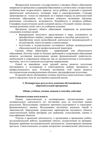 Федеральный компонент государственного стандарта общего образования 
направлен на приведение содержания образования в соответствие с возрастными 
особенностями подросткового периода, когда ребёнок устремлён к реальной 
практической деятельности, познанию мира и самоопределению. Стандарт 
ориентирован не только на знаниевый, но в первую очередь на деятельностный 
компонент образования, что позволяет повысить мотивацию обучения, 
реализовать способности, возможности. Потребности и интересы ребёнка. 
Специфика педагогических целей основной школы в большей степени связана с 
личным развитием детей, чем с их учебными успехами. 
Программа среднего общего образования направлена на реализацию 
7 
следующих основных целей: 
• формирование целостного представления о мире, основанного на 
приобретённых знаниях, умениях, навыках и способах деятельности; 
• приобретение опыта разнообразной деятельности (индивидуальной и 
коллективной), опыта познания и самопознания; 
• подготовка к осуществлению осознанного выбора индивидуальной 
образовательной или профессиональной траектории. 
Среднее общее образование – завершающий этап обязательного 
образования. Поэтому одним из базовых требований к содер жанию образования 
является достижение выпускниками уровня функциональной грамотности, 
необходимой в современном обществе, как по математическому и естественно- 
научному, так и по социально-культурному направлениям. 
Одной из важнейших задач средней школы является подготовка 
обучающихся к осознанному и ответственному выбору жизненного и 
профессионального пути. Условием достижения этой задачи является 
последовательная индивидуализация обучения, предпрофильная подготовка. 
В средней школе обучающиеся должны научиться самостоятельно ставить 
цели и определять пути их достижения в реальной жизни. 
3. Планируемые результаты освоения обучающимися 
образовательной программы 
Общие учебные умения, навыки и способы действия 
Познавательная деятельность 
Умение самостоятельно и мотивированно организовывать свою 
познавательную деятельность (от постановки цели до получения оценки 
результата). Использование элементов причинно-следственного и структурно- 
функционального анализа. Исследование несложных реальных связей и 
зависимостей. Определение сущностных характеристик изучаемого объекта; 
самостоятельный выбор критериев для сравнения, сопоставления, оценки и 
классификации объектов. 
Участие в проектной деятельности, в организации и проведении учебно - 
исследовательской работы: выдвижение гипотез, осуществление их проверки. 
Владение приёмами исследовательской деятельности, элементарными умениями 
прогноза. Самостоятельное создание алгоритмов познавательной деятельности 
 