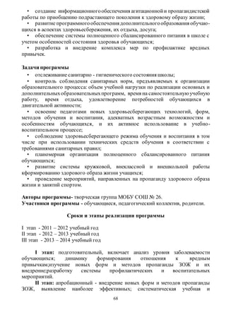 • создание информационного обеспечения агитационной и пропагандистской 
работы по приобщению подрастающего поколения к здоровому образу жизни; 
• развитие программного обеспечения дополнительного образования обучаю- 
щихся в аспектах здоровьесбережения, их отдыха, досуга; 
• обеспечение системы полноценного сбалансированного питания в школе с 
учетом особенностей состояния здоровья обучающихся; 
• разработка и внедрение комплекса мер по профилактике вредных 
68 
привычек. 
Задачи программы 
• отслеживание санитарно - гигиенического состояния школы; 
• контроль соблюдения санитарных норм, предъявляемых к организации 
образовательного процесса: объем учебной нагрузки по реализации основных и 
дополнительных образовательных программ, время на самостоятельную учебную 
работу, время отдыха, удовлетворение потребностей обучающихся в 
двигательной активности; 
• освоение педагогами новых здоровьесберегающих технологий, форм, 
методов обучения и воспитания, адекватных возрастным возможностям и 
особенностям обучающихся, и их активное использование в учебно - 
воспитательном процессе; 
• соблюдение здоровьесберегающего режима обучения и воспитания в том 
числе при использовании технических средств обучения в соответствии с 
требованиями санитарных правил; 
• планомерная организация полноценного сбалансированного питания 
обучающихся; 
• развитие системы кружковой, внеклассной и внешкольной работы 
кформированию здорового образа жизни учащихся; 
• проведение мероприятий, направленных на пропаганду здорового образа 
жизни и занятий спортом. 
Авторы программы- творческая группа МОБУ СОШ № 26. 
Участники программы - обучающиеся, педагогический коллектив, родители. 
Сроки и этапы реализации программы 
І этап - 2011 – 2012 учебный год 
ІІ этап - 2012 – 2013 учебный год 
ІІІ этап - 2013 – 2014 учебный год 
I этап: подготовительный, включает анализ уровня заболеваемости 
обучающихся; динамику формирования отношения к вредным 
привычкам;изучение новых форм и методов пропаганды ЗОЖ и их 
внедрение;разработку системы профилактических и воспитательных 
мероприятий. 
ІІ этап: апробационный - внедрение новых форм и методов пропаганды 
ЗОЖ, выявление наиболее эффективных; систематическая учебная и 
 