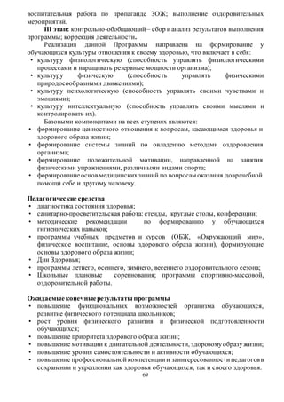 воспитательная работа по пропаганде ЗОЖ; выполнение оздоровительных 
мероприятий. 
ІІІ этап: контрольно-обобщающий – сбор и анализ результатов выполнения 
69 
программы; коррекция деятельности. 
Реализация данной Программы направлена на формирование у 
обучающихся культуры отношения к своему здоровью, что включает в себя: 
• культуру физиологическую (способность управлять физиологическими 
процессами и наращивать резервные мощности организма); 
• культуру физическую (способность управлять физическими 
природосообразными движениями); 
• культуру психологическую (способность управлять своими чувствами и 
эмоциями); 
• культуру интеллектуальную (способность управлять своими мыслями и 
контролировать их). 
Базовыми компонентами на всех ступенях являются: 
• формирование ценностного отношения к вопросам, касающимся здоровья и 
здорового образа жизни; 
• формирование системы знаний по овладению методами оздоровления 
организма; 
• формирование положительной мотивации, направленной на занятия 
физическими упражнениями, различными видами спорта; 
• формирование основ медицинских знаний по вопросам оказания доврачебной 
помощи себе и другому человеку. 
Педагогические средства 
• диагностика состояния здоровья; 
• санитарно-просветительская работа: стенды, круглые столы, конференции; 
• методические рекомендации по формированию у обучающихся 
гигиенических навыков; 
• программы учебных предметов и курсов (ОБЖ, «Окружающий мир», 
физическое воспитание, основы здорового образа жизни), формирующие 
основы здорового образа жизни; 
• Дни Здоровья; 
• программы летнего, осеннего, зимнего, весеннего оздоровительного сезона; 
• Школьные плановые соревнования; программы спортивно-массовой, 
оздоровительной работы. 
Ожидаемые конечные результаты программы 
• повышение функциональных возможностей организма обучающихся, 
развитие физического потенциала школьников; 
• рост уровня физического развития и физической подготовленности 
обучающихся; 
• повышение приоритета здорового образа жизни; 
• повышение мотивации к двигательной деятельности, здоровому образу жизни; 
• повышение уровня самостоятельности и активности обучающихся; 
• повышение профессиональной компетенции и заинтересованности педагогов в 
сохранении и укреплении как здоровья обучающихся, так и своего здоровья. 
 