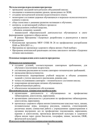 Методы контроля реализации программы 
• проведение заседаний методических объединений школы; 
• посещение и взаимопосещение уроков, проводимых по ЗОЖ; 
• создание методической копилки педагогического опыта; 
• мониторинг состояния здоровья обучающихся и морально -психологического 
70 
климата в школе; 
• сбор статистики о динамике развития мотивации к обучению; 
• контроль за организацией учебного процесса: 
- распределением учебной нагрузки, 
- объемом домашних заданий, 
- внешкольной образовательной деятельностью обучающихся в свете 
формирования здорового образа жизни. 
В рамках Программы «Здоровье» разработаны и реализуются в школе 
подпрограммы: 
• Комплексная программа МОУ СОШ № 26 по профилактике употребления 
ПАВ на 2010-2015 гг.; 
• Программа по пропаганде здорового образа жизни «Твой выбор»; 
• Программа комплексной реализации системы школьного питания «Здоровое 
питание школьникам». 
Основные направления деятельности программы 
Медицинское направление: 
 создание условий, соответствующих санитарным требованиям, для 
обучения и воспитания подростков; 
 составление расписания на основе санитарно-гигиенических требований; 
 проведение физкультминуток; 
 гигиеническое нормирование учебной нагрузки и объема домашних 
заданий с учетом школьного расписания, режима дня; 
 четкое отслеживание санитарно - гигиенического состояния школы; 
 планомерная организация питания обучающихся; 
 реабилитационную работу; 
 обязательное медицинское обследование. 
Просветительское направление предполагает: 
 организацию деятельности с обучающимися по профилактике 
табакокурения, алкоголизма, наркомании; 
 организацию деятельности с родителями по профилактике табакокурения, 
алкоголизма, наркомании; 
 пропаганда здорового образа жизни (тематические классные часы, лекции, 
познавательные игры, конкурсы рисунков, плакатов, стихотворений, 
различные акции; совместная работа с учреждениями здравоохранения и 
органами внутренних дел по профилактике токсикомании, наркомании, 
курения и алкоголизма; пропаганда физической культуры и здорового 
образа жизни через уроки биологии, географии, химии, экологии, ОБЖ, 
физической культуры). 
Психолого-педагогическое направление предполагает: 
 