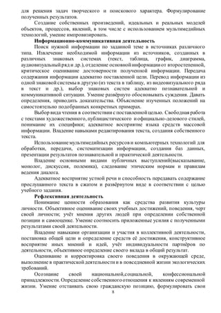 для решения задач творческого и поискового характера. Формулирование 
полученных результатов. 
Создание собственных произведений, идеальных и реальных моделей 
объектов, процессов, явлений, в том числе с использованием мультимедийных 
технологий, умение импровизировать. 
Информационно-коммуникативная деятельность 
Поиск нужной информации по заданной теме в источниках различного 
типа. Извлечение необходимой информации из источников, созданных в 
различных знаковых системах (текст, таблица, график, диаграмма, 
аудиовизуальный ряд и др.), отделение основной информации от второстепенной, 
критическое оценивание достоверности полученной информации. Передача 
содержания информации адекватно поставленной цели. Перевод информации из 
одной знаковой системы в другую (из текста в таблицу, из видеовизуального ряда 
в текст и др.), выбор знаковых систем адекватно познавательной и 
коммуникативной ситуации. Умение развёрнуто обосновывать суждения. Давать 
определения, приводить доказательства. Объяснение изученных положений на 
самостоятельно подобранных конкретных примерах. 
Выбор вида чтения в соответствии с поставленной целью. Свободная работа 
с текстами художественного, публицистического и официально -делового стилей, 
понимание их специфики; адекватное восприятие языка средств массовой 
информации. Владение навыками редактирования текста, создания собственного 
текста. 
Использование мультимедийных ресурсов и компьютерных технологий для 
обработки, передачи, систематизации информации, создания баз данных, 
презентации результатов познавательной и практической деятельности. 
Владение основными видами публичных выступлений(высказывание, 
монолог, дискуссия, полемика), следование этическим нормам и правилам 
ведения диалога. 
Адекватное восприятие устной речи и способность передавать содержание 
прослушанного текста в сжатом и развёрнутом виде в соответствии с целью 
учебного задания. 
Рефлексивная деятельность 
Понимание ценности образования как средства развития культуры 
личности. Объективное оценивание своих учебных достижений, поведения, черт 
своей личности; учёт мнения других людей при определении собственной 
позиции и самооценке. Умение соотносить приложенные усилия с полученными 
результатами своей деятельности. 
Владение навыками организации и участия в коллективной деятельности, 
постановка общей цели и определение средств её достижения, конструктивное 
восприятие иных мнений и идей, учёт индивидуальности партнёров по 
деятельности, объективное определение своего вклада в общий результат. 
Оценивание и корректировка своего поведения в окружающей среде, 
выполнение в практической деятельности и в повседневной жизни экологических 
требований. 
Осознание своей национальной,социальной, конфессиональной 
принадлежности. Определение собственного отношения к явлениям современной 
жизни. Умение отстаивать свою гражданскую позицию, формулировать свои 
8 
 