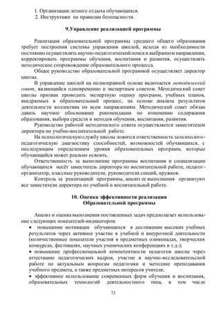1. Организации летнего отдыха обучающихся. 
2. Инструктажи по правилам безопасности. 
9.Управление реализацией программы 
Реализация образовательной программы среднего общего образования 
требует построения системы управления школой, исходя из необходимости 
постоянно осуществлять научно-педагогический поиск в выбранном направлении, 
корректировать программы обучения, воспитания и развития, осуществлять 
методическое сопровождение образовательного процесса. 
Общее руководство образовательной программой осуществляет директор 
73 
школы. 
В управление школой на полноправной основе включается методический 
совет, являющийся одновременно и экспертным советом. Методический совет 
школы призван проводить экспертную оценку программ, учебных планов, 
внедряемых в образовательный процесс, на основе анализа результатов 
деятельности коллектива по всем направлениям. Методический совет обязан 
давать научное обоснование рекомендации по изменению содержания 
образования, выбора средств и методов обучения, воспитания, развития. 
Руководство работой методического совета осуществляется заместителем 
директора по учебно-воспитательной работе. 
На психологическую службу школы ложится ответственность за психолого - 
педагогическую диагностику способностей, возможностей обучающихся, с 
последующим определением уровня образовательных программ, которые 
обучающийся может реально освоить. 
Ответственность за выполнение программы воспитания и социализации 
обучающихся несёт заместитель директора по воспитательной работе, педагог - 
организатор, классные руководители, руководители секций, кружков. 
Контроль за реализацией программы, анализ ее выполнения организуют 
все заместители директора по учебной и воспитательной работе. 
10. Оценка эффективности реализации 
Образовательной программы 
Анализ и оценка выполнения поставленных задач предполагает использова- 
ние следующих показателей-индикаторов: 
 повышение мотивации обучающихся в достижении высоких учебных 
результатов через активное участие в учебной и внеурочной деятельности 
(количественные показатели участия в предметных олимпиадах, творческих 
конкурсах, фестивалях, научных ученических конференциях и т.д.); 
 повышение профессиональной компетентности педагогов школы через 
аттестацию педагогических кадров, участие в научно-исследовательской 
работе по актуальным вопросам педагогики и методике преподавания 
учебного предмета, а также предметных интересов учителя; 
 эффективное использование современных форм обучения и воспитания, 
образовательных технологий деятельностного типа, в том числе 
 