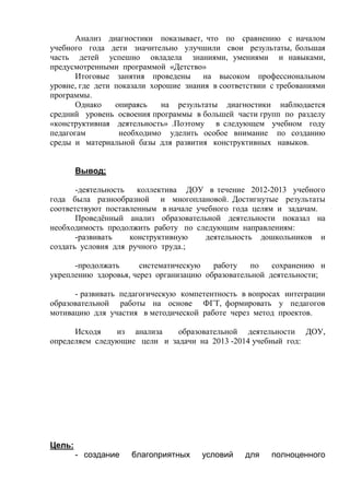 Анализ диагностики показывает, что по сравнению с началом 
учебного года дети значительно улучшили свои результаты, большая 
часть детей успешно овладела знаниями, умениями и навыками, 
предусмотренными программой «Детство» 
Итоговые занятия проведены на высоком профессиональном 
уровне, где дети показали хорошие знания в соответствии с требованиями 
программы. 
Однако опираясь на результаты диагностики наблюдается 
средний уровень освоения программы в большей части групп по разделу 
«конструктивная деятельность» .Поэтому в следующем учебном году 
педагогам необходимо уделить особое внимание по созданию 
среды и материальной базы для развития конструктивных навыков. 
Вывод; 
-деятельность коллектива ДОУ в течение 2012-2013 учебного 
года была разнообразной и многоплановой. Достигнутые результаты 
соответствуют поставленным в начале учебного года целям и задачам. 
Проведённый анализ образовательной деятельности показал на 
необходимость продолжить работу по следующим направлениям: 
-развивать конструктивную деятельность дошкольников и 
создать условия для ручного труда.; 
-продолжать систематическую работу по сохранению и 
укреплению здоровья, через организацию образовательной деятельности; 
- развивать педагогическую компетентность в вопросах интеграции 
образовательной работы на основе ФГТ, формировать у педагогов 
мотивацию для участия в методической работе через метод проектов. 
Исходя из анализа образовательной деятельности ДОУ, 
определяем следующие цели и задачи на 2013 -2014 учебный год: 
Цель: 
- создание благоприятных условий для полноценного 
 
