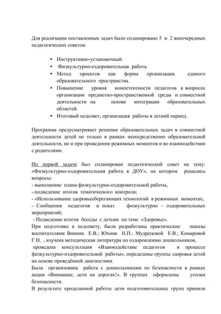 Для реализации поставленных задач было спланировано 5 и 2 внеочередных 
педагогических советов: 
· Инструктивно-установочный. 
· Физкультурно-оздоровительная работа. 
· Метод проектов как форма организации единого 
образовательного пространства. 
· Повышение уровня компетентности педагогов в вопросах 
организации предметно-пространственной среды и совместной 
деятельности на основе интеграции образовательных 
областей. 
· Итоговый педсовет, организация работы в летний период. 
Программа предусматривает решение образовательных задач в совместной 
деятельности детей не только в рамках непосредственно образовательной 
деятельности, но и при проведении режимных моментов и во взаимодействии 
с родителями. 
По первой задаче был спланирован педагогический совет на тему: 
«Физкультурно-оздоровительная работа в ДОУ», на котором решались 
вопросы: 
- выполнение плана физкультурно-оздоровительной работы, 
-.подведение итогов тематического контроля; 
- «Использование здоровьесберегающих технологий в режимных моментах; 
- Сообщения педагогов и показ физкультурно – оздоровительных 
мероприятий; 
- Подведение итогов беседы с детьми по теме «Здоровье». 
При подготовке к педсовету, были разработаны практические показы 
воспитателями Винник Е.В.; Юхник Н.П.; Мудрецовой Е.В.; Комаровой 
Г.Н. , изучена методическая литература по оздоровлению дошкольников, 
проведена консультация «Взаимодействие педагогов в процессе 
физкультурно-оздоровительной работы», определены группы здоровья детей 
на основе проведённой диагностики. 
Была организована работа с дошкольниками по безопасности в рамках 
акции «Внимание, дети на дорогах!». В группах оформлены уголки 
безопасности. 
В результате проделанной работы дети подготовительных групп приняли 
 
