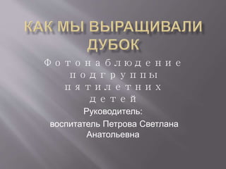 Фотонаблюдение 
подгруппы 
пятилетних 
детей 
Руководитель: 
воспитатель Петрова Светлана 
Анатольевна 
 