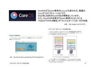 CoreOSは「Docker専用のLinux」とも言われる、軽量の 
Linuxディストリビューションです。 
OSと同じ名前のCoreOS社が開発をしています。 
ただ、CoreOSの本質は「Docker専用OS」ということ 
ではなく「クラ...