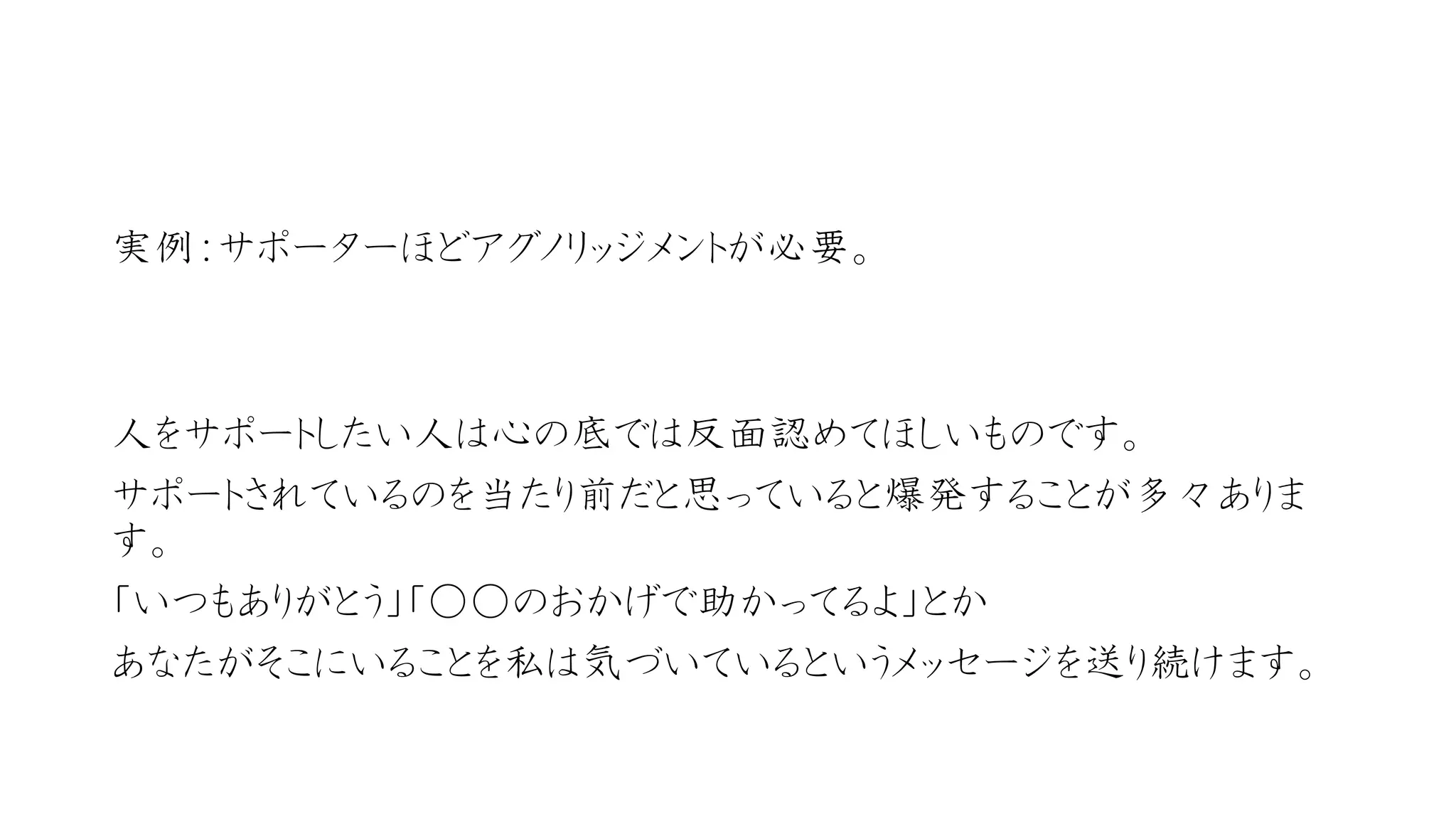 実例：サポーターほどアグノリッジメントが必要。 
人をサポートしたい人は心の底では反面認めてほしいものです。 
サポートされているのを当たり前だと思っていると爆発することが多々ありま す。 
「いつもありがとう」「○○のおかげで助かってるよ」とか 
あなたがそこにいることを私は気づいているというメッセージを送り続けます。  