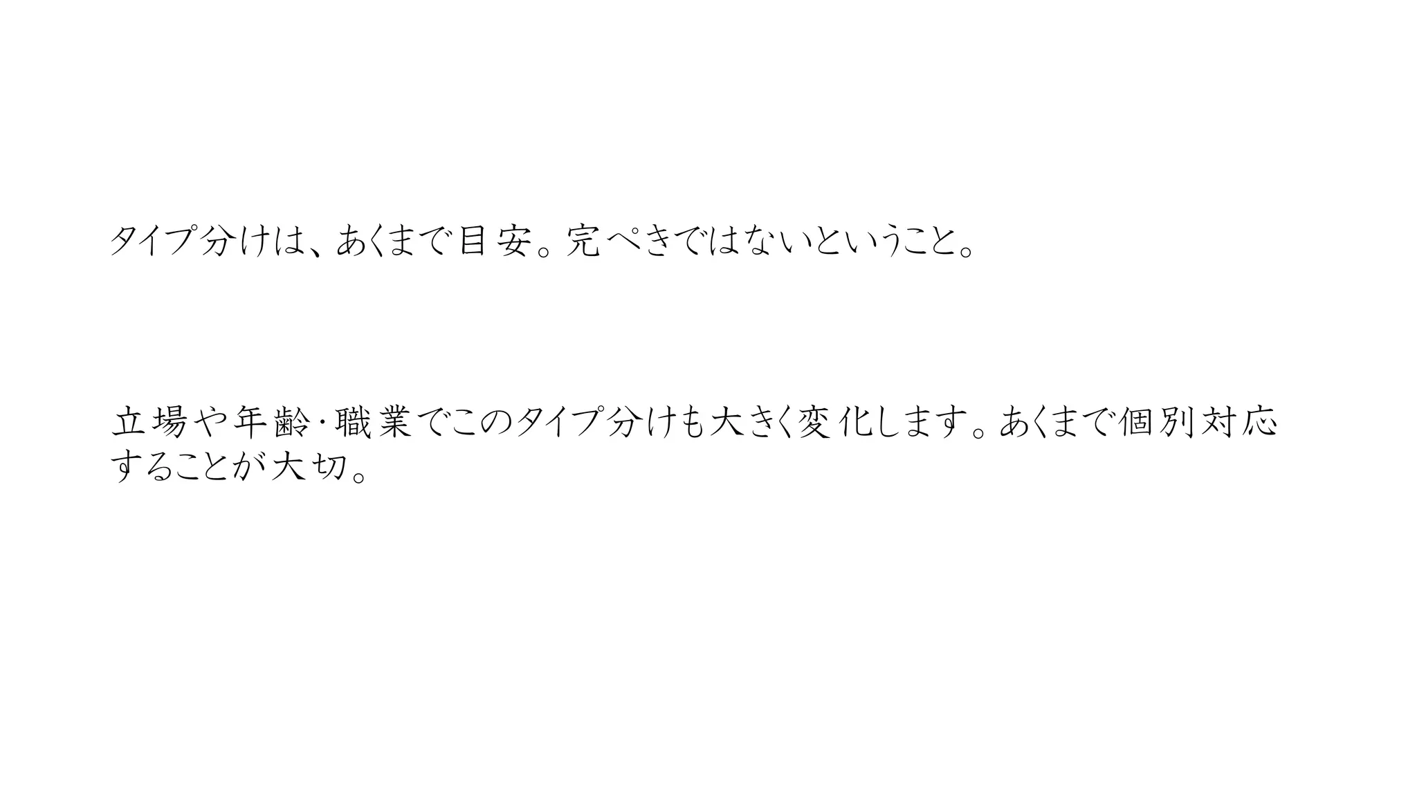 タイプ分けは、あくまで目安。完ぺきではないということ。 
立場や年齢・職業でこのタイプ分けも大きく変化します。あくまで個別対応 することが大切。  