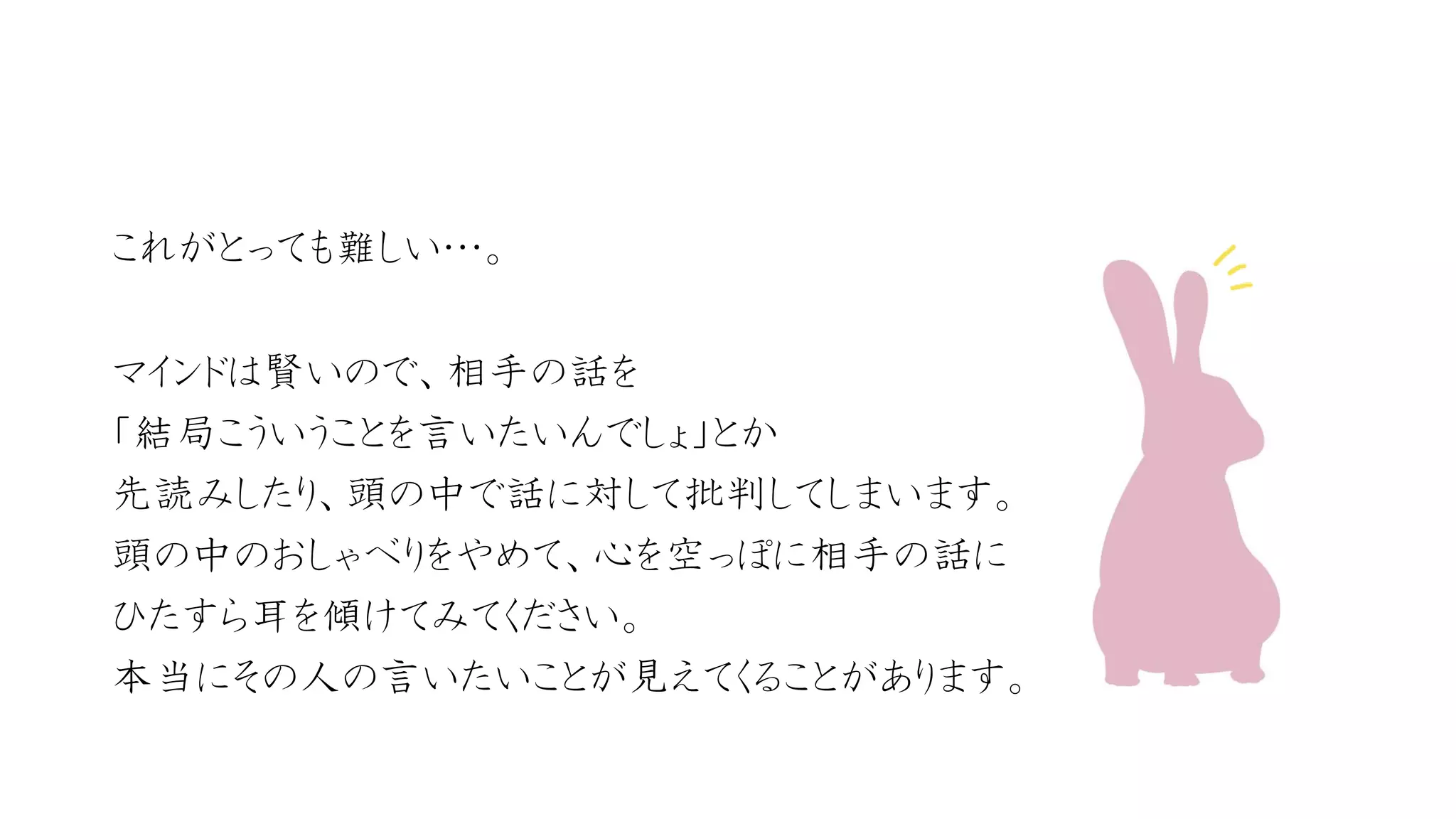 これがとっても難しい…。 
マインドは賢いので、相手の話を 
「結局こういうことを言いたいんでしょ」とか 
先読みしたり、頭の中で話に対して批判してしまいます。 
頭の中のおしゃべりをやめて、心を空っぽに相手の話に 
ひたすら耳を傾けてみてください。 
本当にその人の言いたいことが見えてくることがあります。 
 