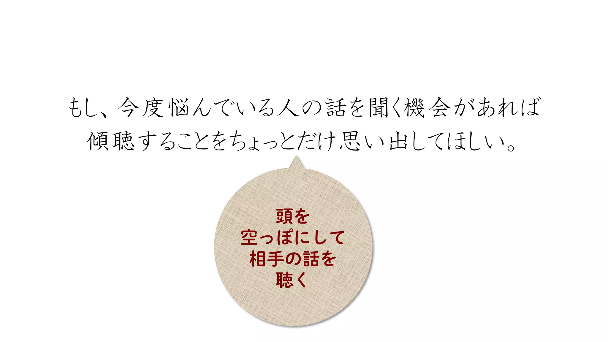 もし、今度悩んでいる人の話を聞く機会があれば 
傾聴することをちょっとだけ思い出してほしい。  