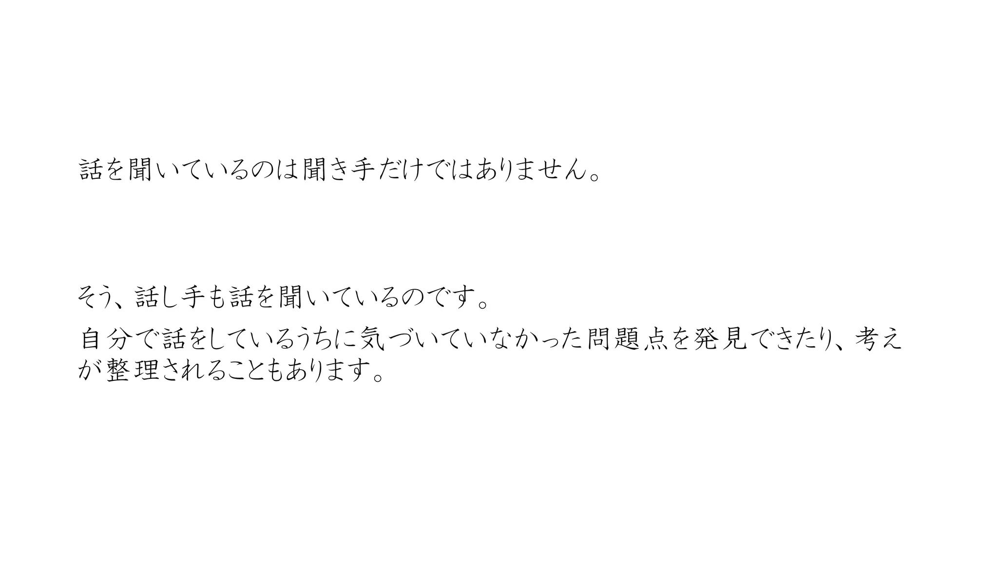 話を聞いているのは聞き手だけではありません。 
そう、話し手も話を聞いているのです。 
自分で話をしているうちに気づいていなかった問題点を発見できたり、考え が整理されることもあります。  