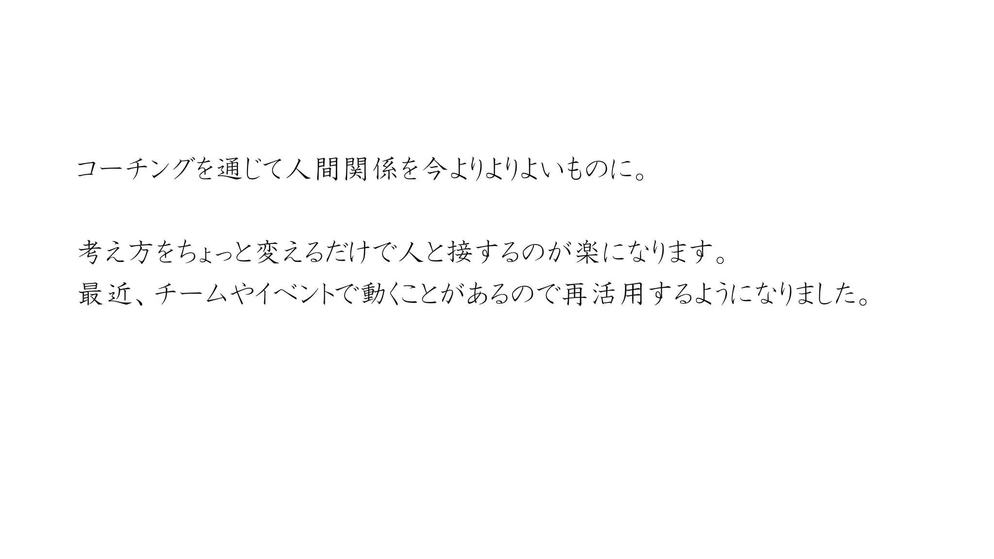 コーチングを通じて人間関係を今よりよりよいものに。 
考え方をちょっと変えるだけで人と接するのが楽になります。 
最近、チームやイベントで動くことがあるので再活用するようになりました。  