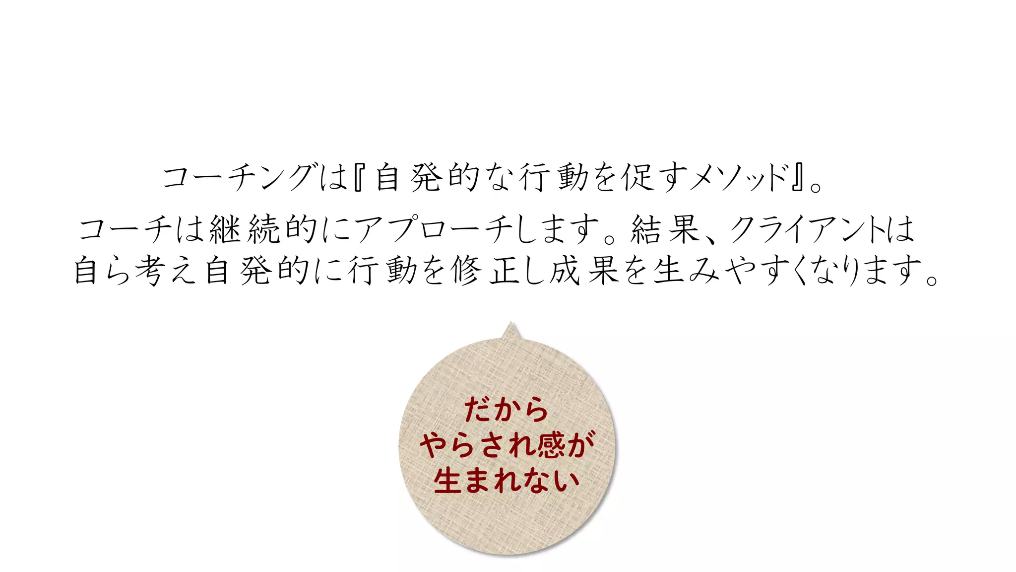 コーチングは『自発的な行動を促すメソッド』。 
コーチは継続的にアプローチします。結果、クライアントは 自ら考え自発的に行動を修正し成果を生みやすくなります。  