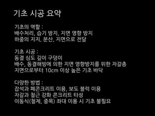 기초 시공 요약 
기초의 역할 : 
배수처리, 습기 방지, 지면 영향 방지 
하중의 지지, 분산, 지면으로 전달 
기초 시공 : 
동결 심도 깊이 구덩이 
배수, 동결해빙에 의한 지면 영향방지를 위한 자갈층 
지면으로부터 10cm 이상 높은 기초 바닥 
다양한 방법 : 
잡석과 폐콘크리트 이용, 보도 블럭 이용 
자갈과 철근 강화 콘크리트 타성 
이동식(철제, 중목) 좌대 이용 시 기초 불필요 
 