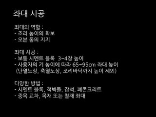 좌대 시공 
좌대의 역할 : 
- 조리 높이의 확보 
- 오븐 돔의 지지 
좌대 시공 : 
- 보통 시멘트 블록 3~4장 높이 
- 사용자의 키 높이에 따라 65~95cm 좌대 높이 
(단열노상, 축열노상, 조리바닥까지 높이 제외) 
다양한 방법 : 
- 시멘트 블록, 적벽돌, 잡석, 폐콘크리트 
- 중목 교차, 목재 또는 철재 좌대 
 