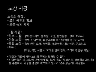 노상 시공 
노상의 역할 : 
- 조리 공간의 확보 
- 오븐 돔의 지지 
노상 시공 : 
•하부 노상 - 강화콘크리트, 돌채움, 석판, 합판받침 (10~15cm) 
•단열 노상 – 빈병, 단열반죽, 화강암파쇄석, 단열벽돌 등 (5~7cm) 
•축열 노상 – 축열반죽, 모래, 적벽돌, 내화벽돌, 내화 석판, 콘크리트 
(3cm~) 
(벽돌, 석판 사용 시 모래를 먼저 깐다. 조리바닥 겸용 가능) 
• 재질과 강도에 따라 노상의 두께는 달라질 수 있다. 
• 단열반죽은 흙 크림에 단열재(볏짚, 왕겨, 톱밥, 펄라이트, 버미큘라이트 등) 
를 혼합하되 기공을 충분히 확보하고 밀도가 낮게(성글게) 시공한다. 
 