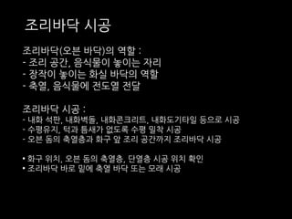 조리바닥 시공 
조리바닥(오븐 바닥)의 역할 : 
- 조리 공간, 음식물이 놓이는 자리 
- 장작이 놓이는 화실 바닥의 역할 
- 축열, 음식물에 전도열 전달 
조리바닥 시공 : 
- 내화 석판, 내화벽돌, 내화콘크리트, 내화도기타일 등으로 시공 
- 수평유지, 턱과 틈새가 없도록 수평 밀착 시공 
- 오븐 돔의 축열층과 화구 앞 조리 공간까지 조리바닥 시공 
• 화구 위치, 오븐 돔의 축열층, 단열층 시공 위치 확인 
• 조리바닥 바로 밑에 축열 바닥 또는 모래 시공 
 