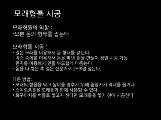 모래형틀 시공 
모래형틀의 역할 : 
-오븐 돔의 형태를 잡는다. 
모래형틀 시공 : 
- 젖은 모래를 이용해서 돔 형태를 쌓는다. 
- 박스 종이를 이용해서 돔을 파낸 틀을 만들어 정밀 시공 가능 
- 판자를 이용해서 면을 부드럽게 다듬는다. 
- 돔을 다 쌓은 후 젖은 신문지로 2~3겹 덮는다. 
다른 방법: 
• 모래의 함몰을 막고 높이를 맞추기 위해 중앙지지 막대를 꼽거나 
• 스치로폼틀을 모래틀과 함께 사용할 수 있다. 
• 화구아치를 벽돌로 쌓고자 한다면 모래틀을 쌓기 전에 시공한다. 
 
