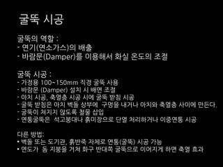 굴뚝 시공 
굴뚝의 역할 : 
- 연기(연소가스)의 배출 
- 바람문(Damper)를 이용해서 화실 온도의 조절 
굴뚝 시공 : 
- 가정용 100~150mm 직경 굴뚝 사용 
- 바람문 (Damper) 설치 시 배연 조절 
- 아치 시공, 축열층 시공 시에 굴뚝 받침 시공 
- 굴뚝 받침은 아치 벽돌 상부에 구멍을 내거나 아치와 축열층 사이에 만든다. 
- 굴뚝이 쳐지지 않도록 철물 삽입 
- 연통굴뚝은 석고붕대나 흙미장으로 단열 처리하거나 이중연통 시공 
다른 방법: 
• 벽돌 또는 도기관, 흙반죽 자체로 연통(굴뚝) 시공 가능 
• 연도가 돔 지붕을 거쳐 화구 반대쪽 굴뚝으로 이어지게 하면 축열 효과 
 