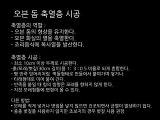 오븐 돔 축열층 시공 
축열층의 역할 : 
- 오븐 돔의 형상을 유지한다. 
- 오븐 화실의 열을 축열한다. 
- 조리음식에 복사열을 발산한다. 
축열층 시공 : 
- 최소 10cm 이상 두께로 시공한다. 
-흙/모래/볏짚(30cm 길이)을 1: 3 : 0.5 비율로 되게 혼합한다. 
- 빵 반죽 덩어리처럼 벽돌형태로 만들어서 붙여가며 쌓거나 
- 타래형태로 이어 붙여 간다. 
- 반죽을 붙일 때 힘의 방향은 모래를 향하지 않게 한다. 
- 자칫 모래형틀에 변형이 올 수 있다. 
다른 방법: 
• 모래를 적게 넣거나 볏짚을 넣지 않으면 건조되면서 균열이 발생하기 쉽다. 
• 종종 볏짚을 사용하지 않지만 초보자의 경우 볏짚 사용 권장 
 