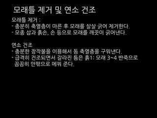 모래틀 제거 및 연소 건조 
모래틀 제거 : 
- 충분히 축열층이 마른 후 모래를 살살 긁어 제거한다. 
- 모종 삽과 흙손, 손 등으로 모래를 깨끗이 긁어낸다. 
연소 건조 
- 충분한 장작불을 이용해서 돔 축열층을 구워낸다. 
- 급격히 건조되면서 갈라진 틈은 흙1: 모래 3~4 반죽으로 
꼼꼼히 안팎으로 메꿔 준다. 
 
