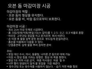 오븐 돔 마감미장 시공 
마감미장의 역할 : 
- 오븐 돔의 형상을 유지한다. 
- 오븐 돔을 비, 바람 등으로부터 보호한다. 
마감미장 시공 : 
- 최소 2cm 이상 두께로 시공한다. 
- 흙 크림/모래/석회/볏짚(10cm 길이)를 1: 2.5 : 0.2 : 0.3 비율로 혼합 
- 바르듯 고무코팅 장갑을 끼고 문지르며 펴서 바른다. 
- 손 미장 후 물을 살짝 묻힌 붓으로 부드럽게 문질러준다. 
- 흙손을 이용해서 다음을 수 있다. 
- 단열층면에 살짞 물을 뿌려 접착면 준비 
주의: 
• 볏짚 대신 수사, 마사, 동물털, 나이론 끈 등으로 대체 가능 
• 미장 시 항상 힘을 가하는 방향은 항상 위 쪽을 향한다. 
• 영상 5도 이하 시공 금지, 여름 직사광선 차광 필 수 
• 너무 빨리 양생되지 않게 물 붓질을 가끔 해준다. 
• 방수코팅 또는 방수제를 사용하지 않는다. – 습기 자연 배출 필요 
 