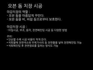 오븐 돔 치장 시공 
마감치장의 역할 : 
- 오븐 돔을 아름답게 꾸민다. 
- 오븐 돔을 비, 바람 등으로부터 보호한다. 
마감치장 시공 : 
- 타일시공, 부조, 음각, 천연페인팅 시공 등 다양한 방법 
주의: 
• 단순할 수록 시공 비용이 적게 든다. 
• 석회물에 천연색소와 우묵가사리 등 천연풀을 넣어 천연페인팅 가능 
• 석회페인팅 후 천연염료를 칠하는 방식도 가능 
 